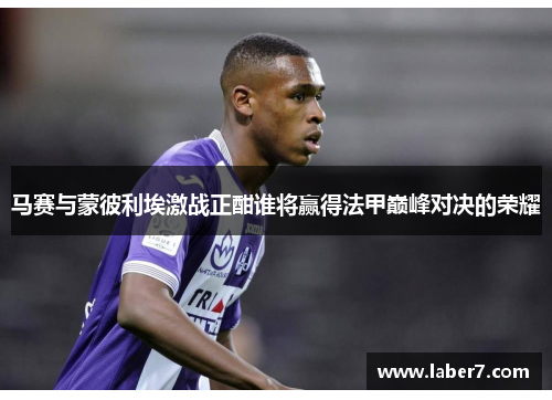 马赛与蒙彼利埃激战正酣谁将赢得法甲巅峰对决的荣耀