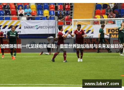 加维领衔新一代足球明星崛起，重塑世界足坛格局与未来发展趋势